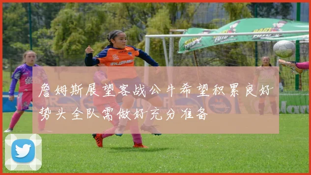 詹姆斯展望客战公牛希望积累良好势头全队需做好充分准备