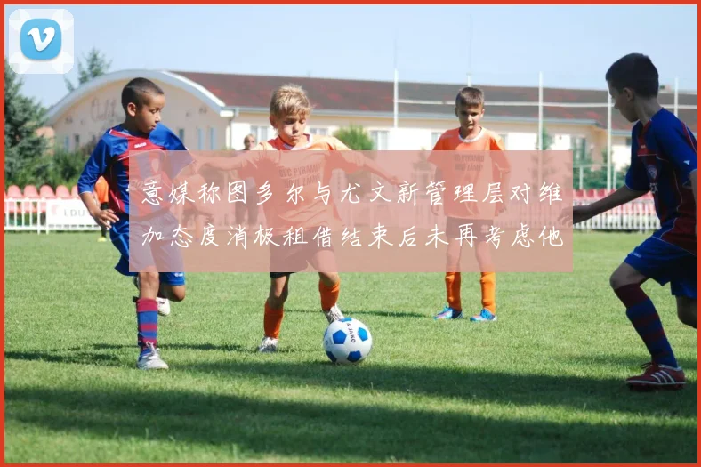 意媒称图多尔与尤文新管理层对维加态度消极租借结束后未再考虑他