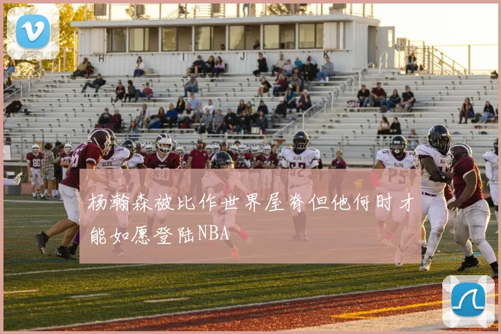 杨瀚森被比作世界屋脊但他何时才能如愿登陆NBA