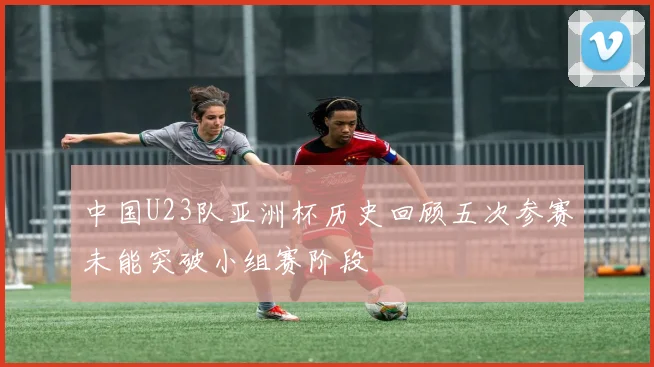 中国U23队亚洲杯历史回顾五次参赛未能突破小组赛阶段