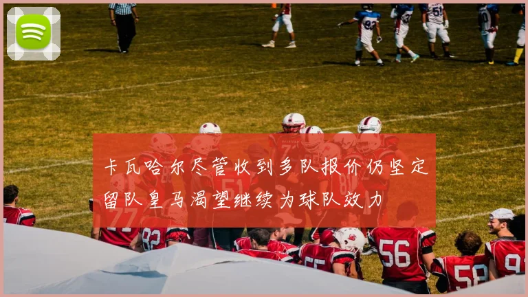 卡瓦哈尔尽管收到多队报价仍坚定留队皇马渴望继续为球队效力