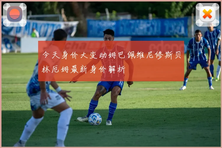 今天身价大变动姆巴佩维尼修斯贝林厄姆最新身价解析
