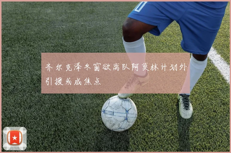 齐尔克泽冬窗欲离队阿莫林计划外引援或成焦点