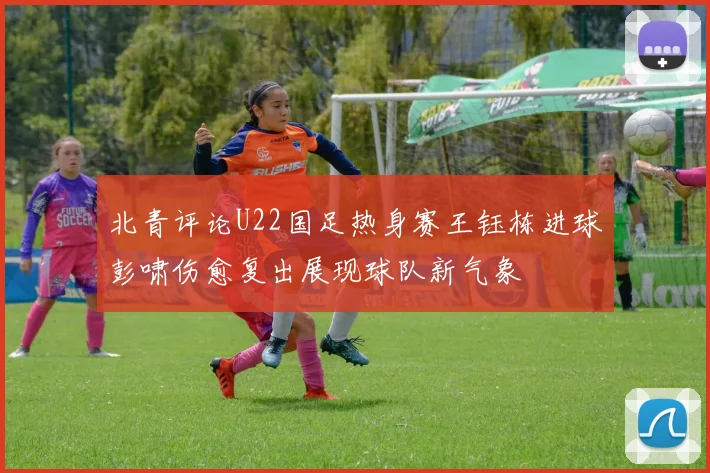 北青评论U22国足热身赛王钰栋进球彭啸伤愈复出展现球队新气象