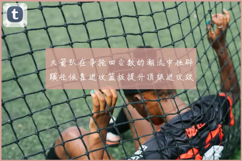 火箭队在争抢回合数的潮流中独辟蹊径依靠进攻篮板提升顶级进攻效率