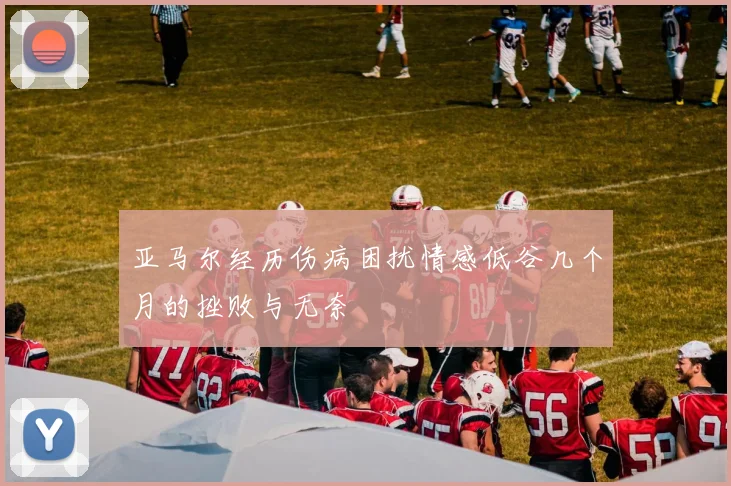 亚马尔经历伤病困扰情感低谷几个月的挫败与无奈