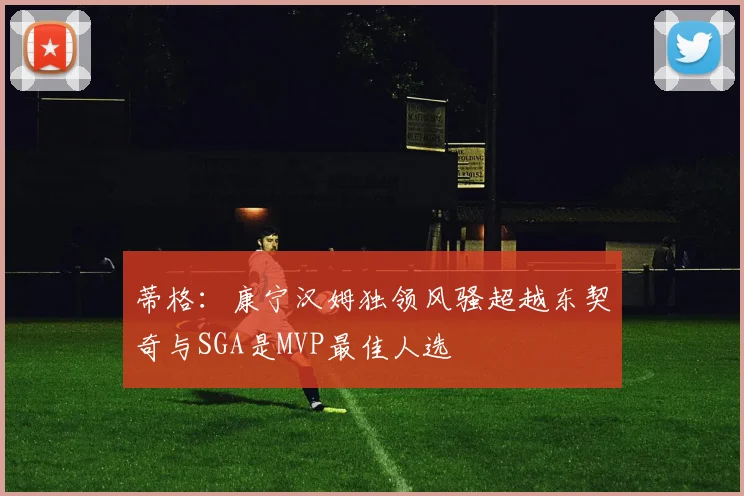 蒂格：康宁汉姆独领风骚超越东契奇与SGA是MVP最佳人选
