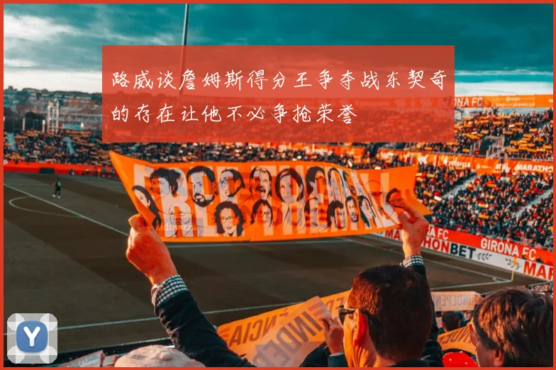 路威谈詹姆斯得分王争夺战东契奇的存在让他不必争抢荣誉
