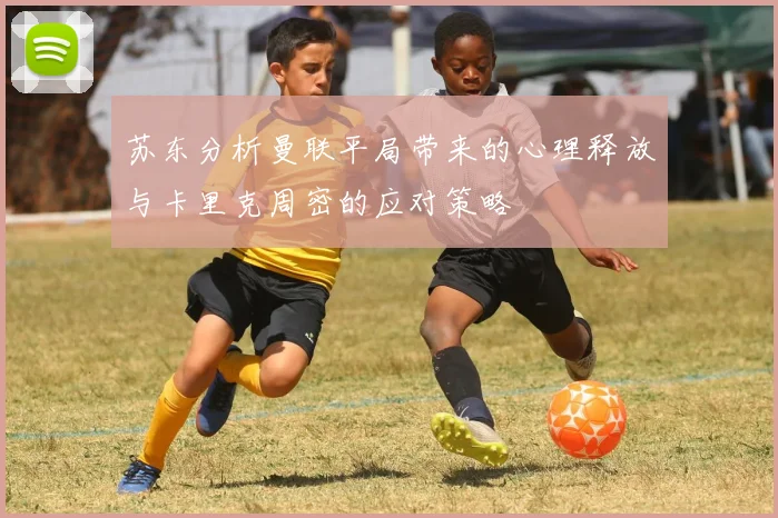苏东分析曼联平局带来的心理释放与卡里克周密的应对策略