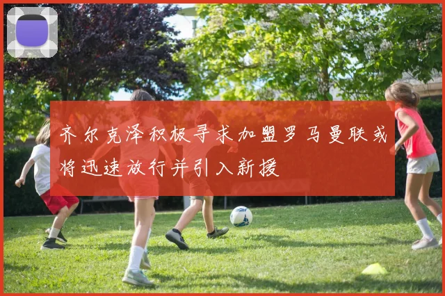 齐尔克泽积极寻求加盟罗马曼联或将迅速放行并引入新援