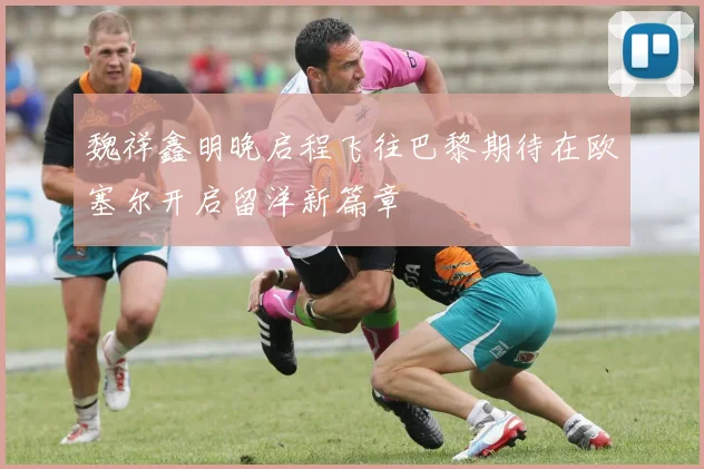 魏祥鑫明晚启程飞往巴黎期待在欧塞尔开启留洋新篇章