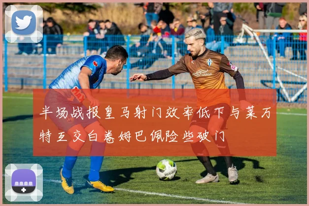 半场战报皇马射门效率低下与莱万特互交白卷姆巴佩险些破门