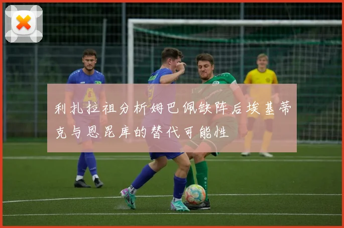 利扎拉祖分析姆巴佩缺阵后埃基蒂克与恩昆库的替代可能性