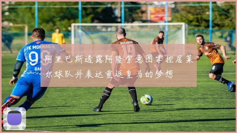 阿里巴斯透露阿隆索意图掌控居莱尔球队并表达重返皇马的梦想