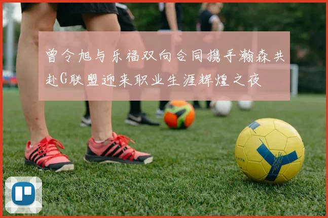 曾令旭与乐福双向合同携手瀚森共赴G联盟迎来职业生涯辉煌之夜