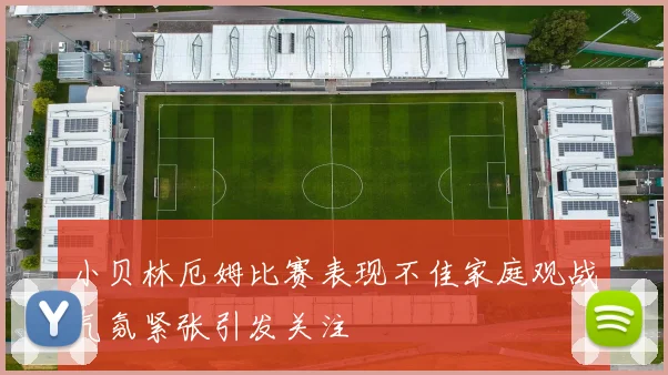 小贝林厄姆比赛表现不佳家庭观战气氛紧张引发关注