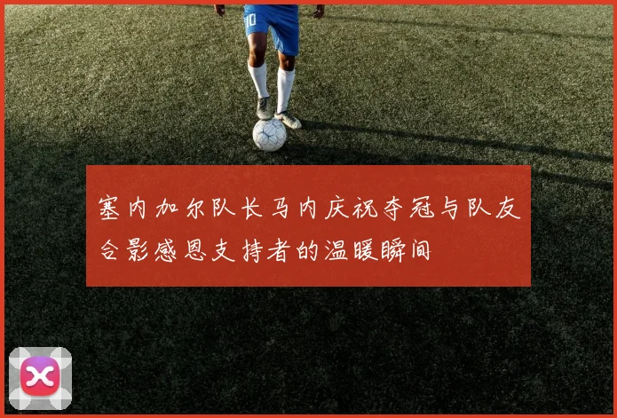 塞内加尔队长马内庆祝夺冠与队友合影感恩支持者的温暖瞬间