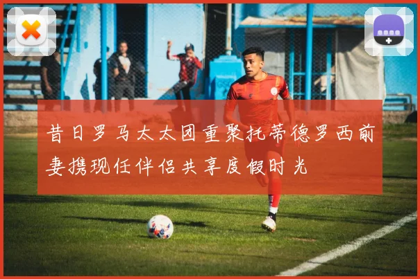 昔日罗马太太团重聚托蒂德罗西前妻携现任伴侣共享度假时光