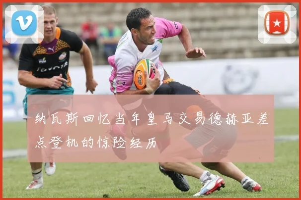 纳瓦斯回忆当年皇马交易德赫亚差点登机的惊险经历