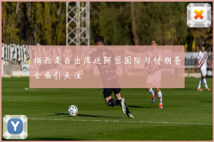 梅西是否出席迈阿密国际与特朗普会面引关注