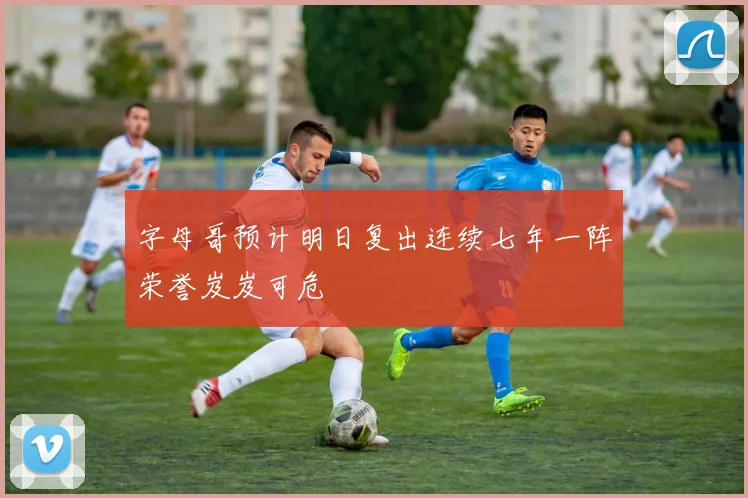 字母哥预计明日复出连续七年一阵荣誉岌岌可危