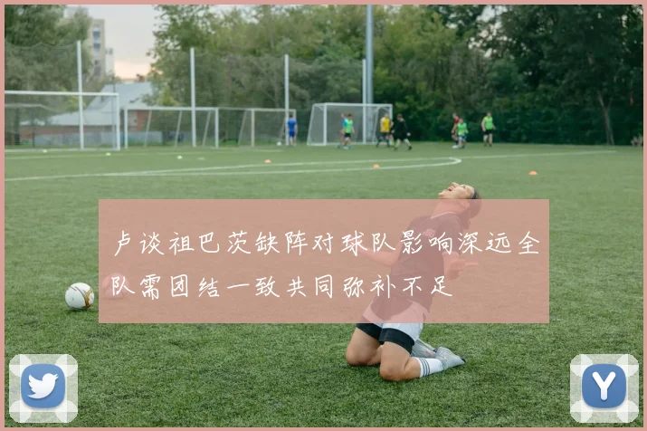 卢谈祖巴茨缺阵对球队影响深远全队需团结一致共同弥补不足