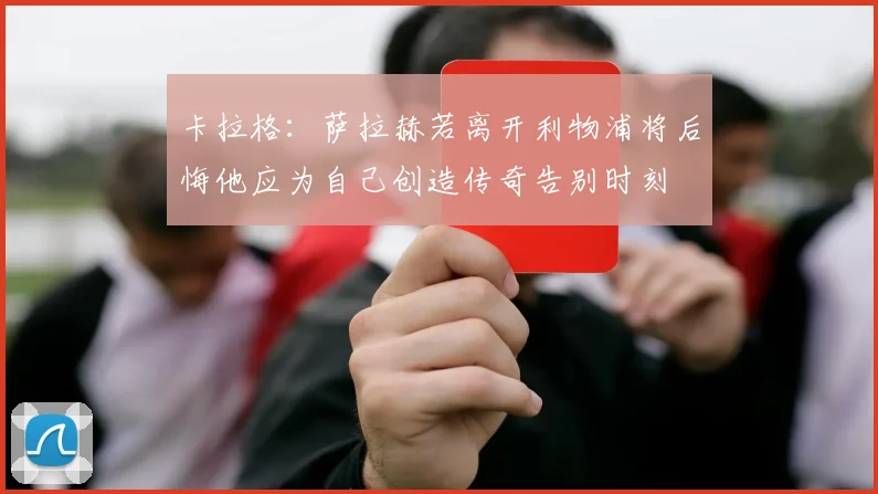 卡拉格：萨拉赫若离开利物浦将后悔他应为自己创造传奇告别时刻