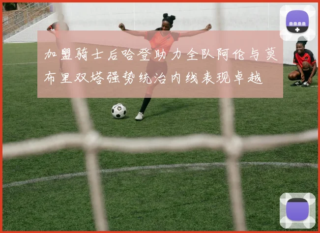 加盟骑士后哈登助力全队阿伦与莫布里双塔强势统治内线表现卓越