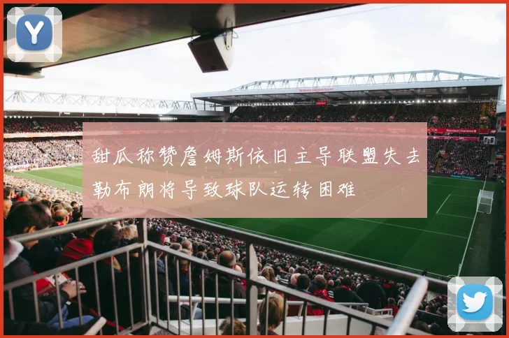 甜瓜称赞詹姆斯依旧主导联盟失去勒布朗将导致球队运转困难