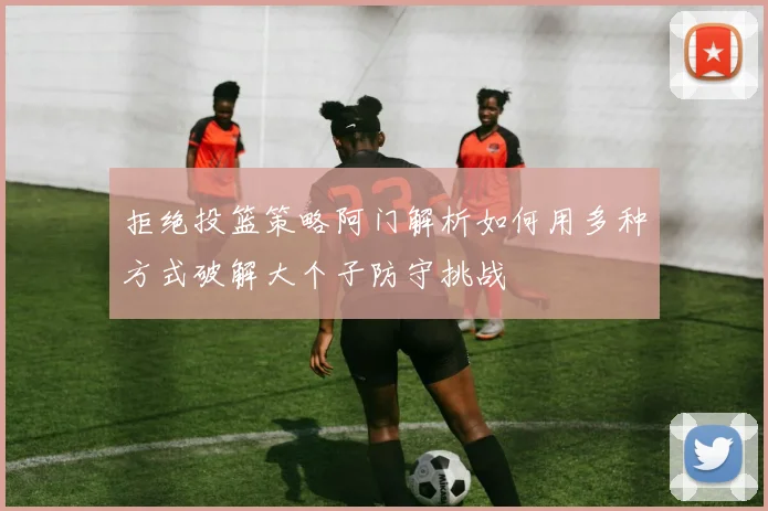 拒绝投篮策略阿门解析如何用多种方式破解大个子防守挑战