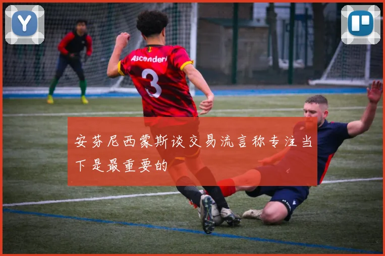 安芬尼西蒙斯谈交易流言称专注当下是最重要的