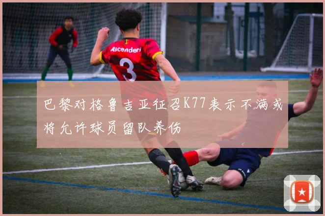 巴黎对格鲁吉亚征召K77表示不满或将允许球员留队养伤