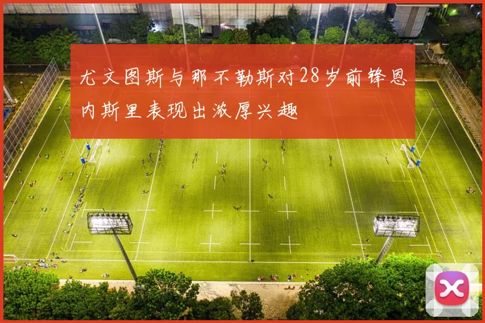 尤文图斯与那不勒斯对28岁前锋恩内斯里表现出浓厚兴趣