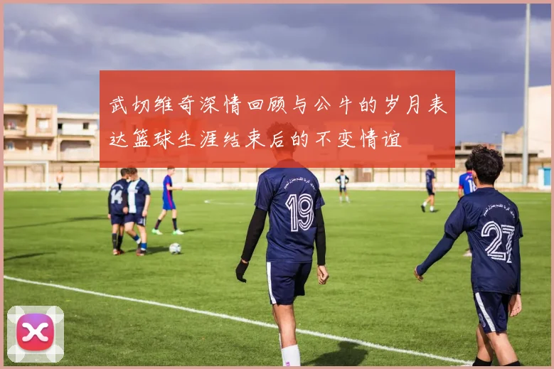 武切维奇深情回顾与公牛的岁月表达篮球生涯结束后的不变情谊