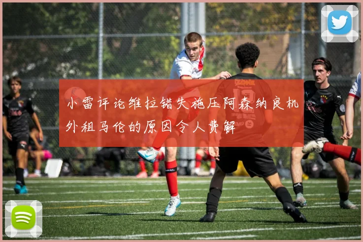 小雷评论维拉错失施压阿森纳良机外租马伦的原因令人费解