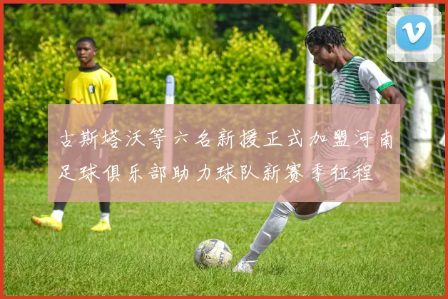 古斯塔沃等六名新援正式加盟河南足球俱乐部助力球队新赛季征程