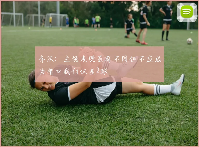 齐沃：主场表现虽有不同但不应成为借口我们仅差2球