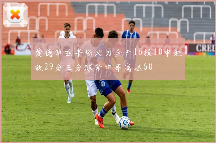 爱德华兹半场火力全开16投10中狂砍29分三分球命中率高达60