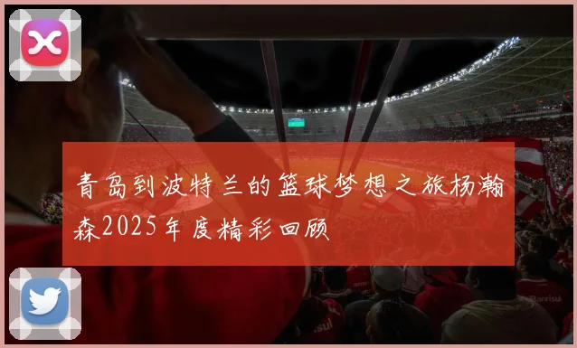 青岛到波特兰的篮球梦想之旅杨瀚森2025年度精彩回顾