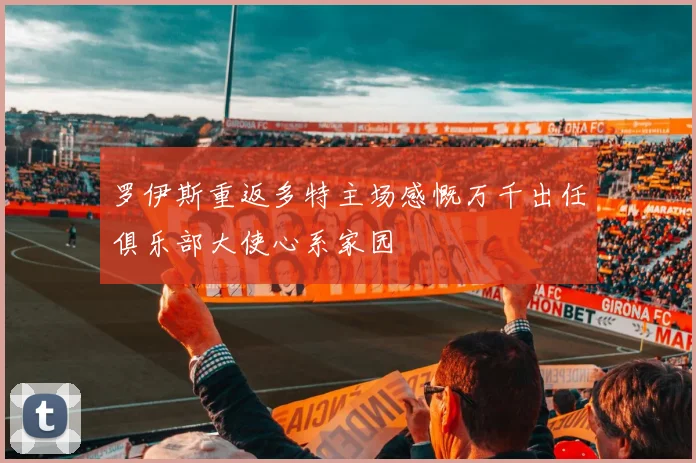 罗伊斯重返多特主场感慨万千出任俱乐部大使心系家园