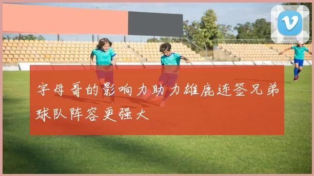 字母哥的影响力助力雄鹿连签兄弟球队阵容更强大