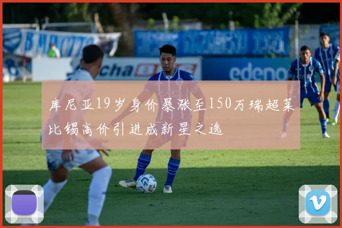 库尼亚19岁身价暴涨至150万瑞超莱比锡高价引进成新星之选