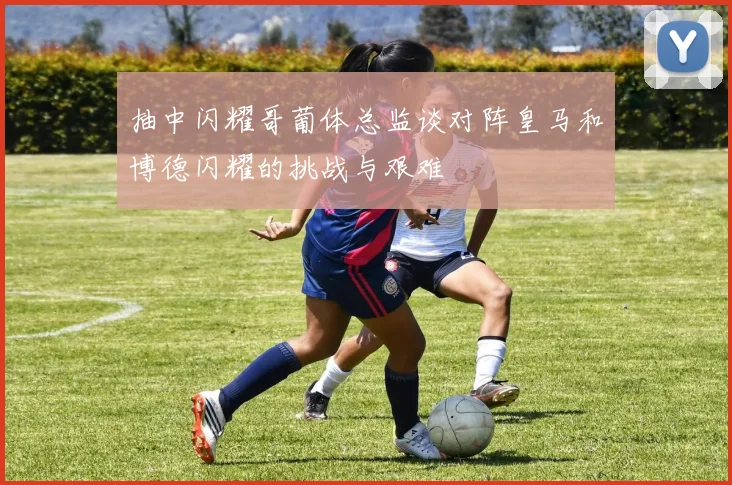 抽中闪耀哥葡体总监谈对阵皇马和博德闪耀的挑战与艰难