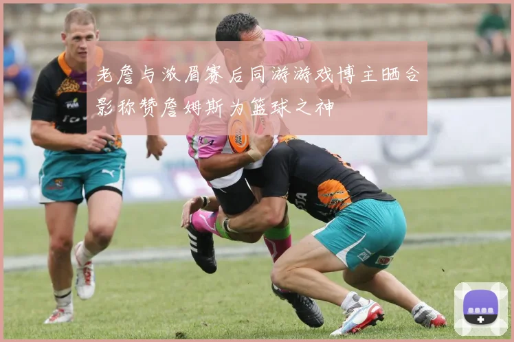 老詹与浓眉赛后同游游戏博主晒合影称赞詹姆斯为篮球之神