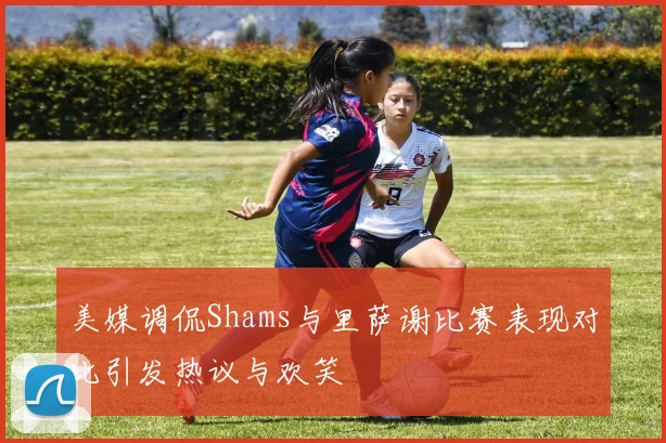 美媒调侃Shams与里萨谢比赛表现对比引发热议与欢笑