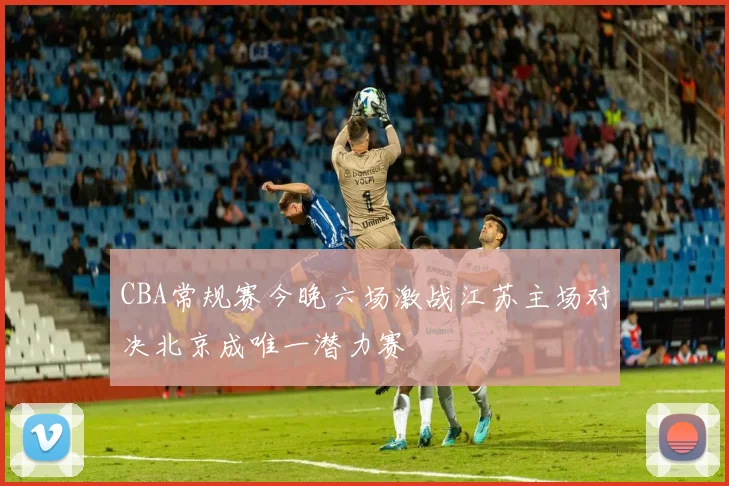 CBA常规赛今晚六场激战江苏主场对决北京成唯一潜力赛