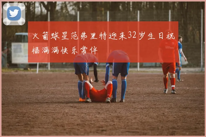 火箭球星范弗里特迎来32岁生日祝福满满快乐常伴