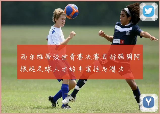 西尔维蒂谈世青赛决赛目标强调阿根廷足球人才的丰富性与潜力