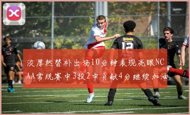 淡厚然替补出场10分钟表现亮眼NCAA常规赛中3投2中贡献4分继续加油